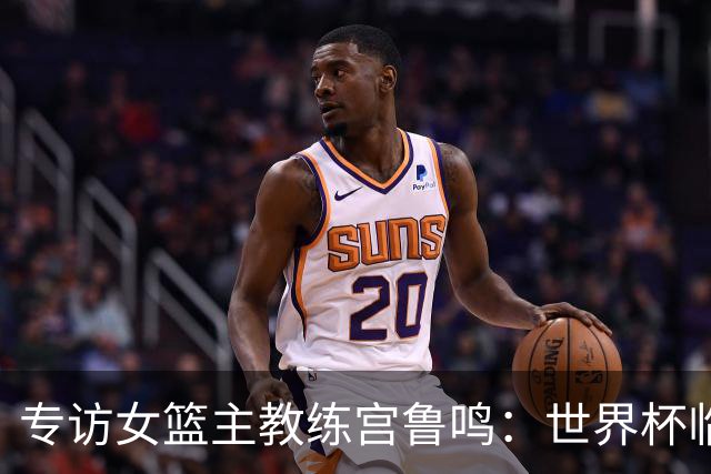 专访女篮主教练宫鲁鸣：世界杯临近，队伍正逐渐成形